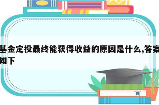 基金定投最终能获得收益的原因是什么,答案如下