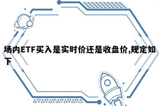 场内ETF买入是实时价还是收盘价,规定如下