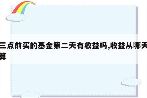三点前买的基金第二天有收益吗,收益从哪天算