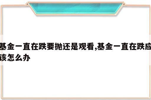基金一直在跌要抛还是观看,基金一直在跌应该怎么办