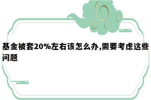 基金被套20%左右该怎么办,需要考虑这些问题