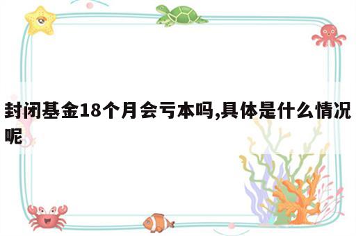 封闭基金18个月会亏本吗,具体是什么情况呢