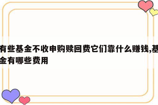 有些基金不收申购赎回费它们靠什么赚钱,基金有哪些费用