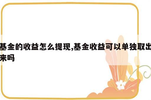 基金的收益怎么提现,基金收益可以单独取出来吗