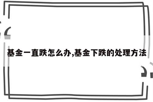 基金一直跌怎么办,基金下跌的处理方法