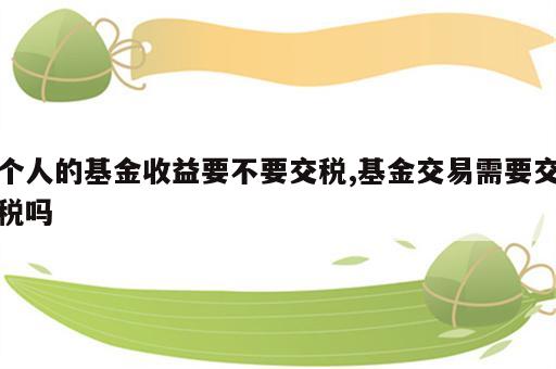 个人的基金收益要不要交税,基金交易需要交税吗