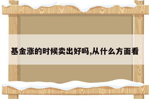 基金涨的时候卖出好吗,从什么方面看