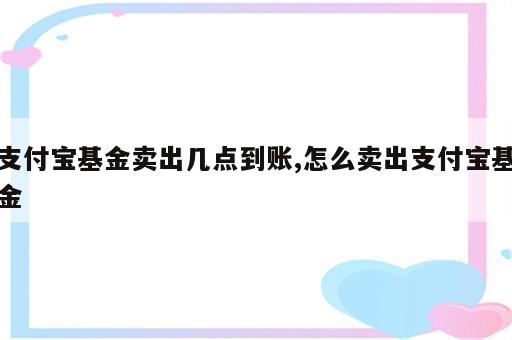 支付宝基金卖出几点到账,怎么卖出支付宝基金