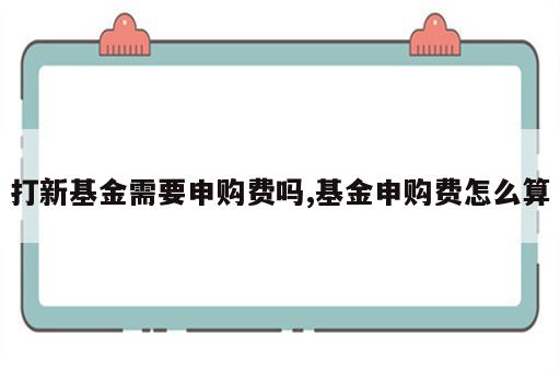 打新基金需要申购费吗,基金申购费怎么算