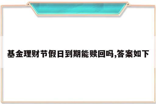 基金理财节假日到期能赎回吗,答案如下
