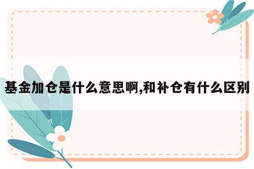 基金加仓是什么意思啊,和补仓有什么区别
