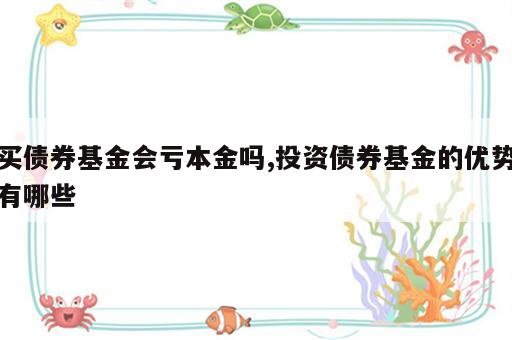 买债券基金会亏本金吗,投资债券基金的优势有哪些