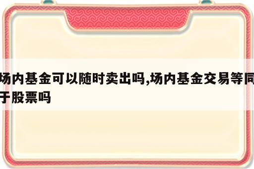 场内基金可以随时卖出吗,场内基金交易等同于股票吗