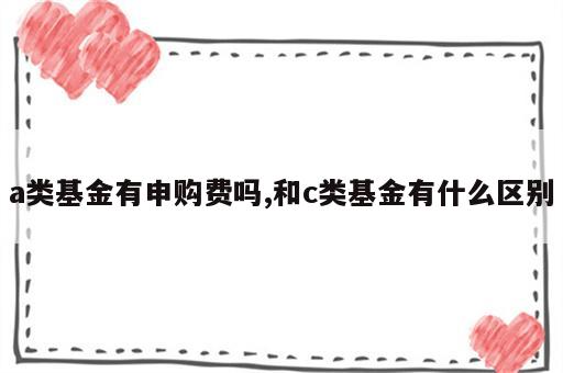 a类基金有申购费吗,和c类基金有什么区别
