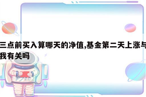 三点前买入算哪天的净值,基金第二天上涨与我有关吗