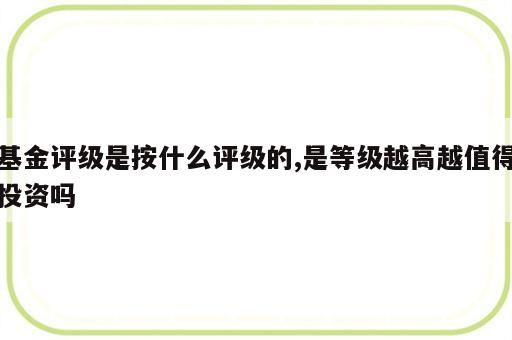 基金评级是按什么评级的,是等级越高越值得投资吗