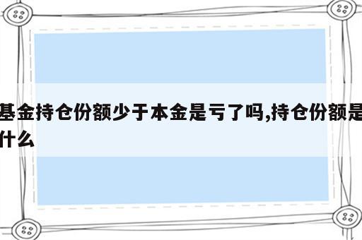 基金持仓份额少于本金是亏了吗,持仓份额是什么