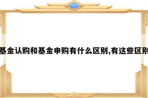 基金认购和基金申购有什么区别,有这些区别