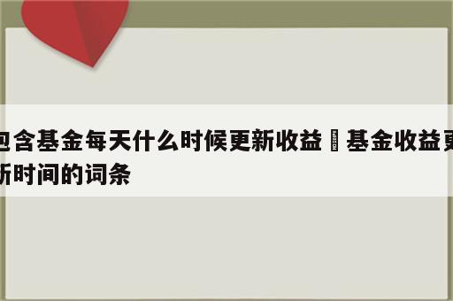 包含基金每天什么时候更新收益 基金收益更新时间的词条