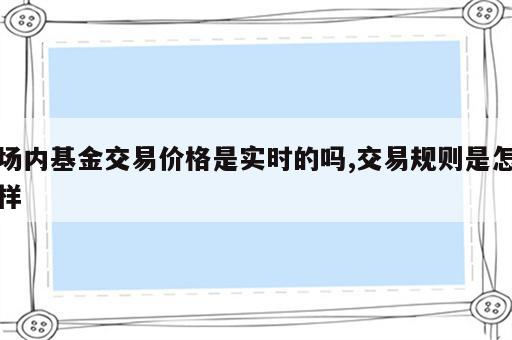 场内基金交易价格是实时的吗,交易规则是怎样