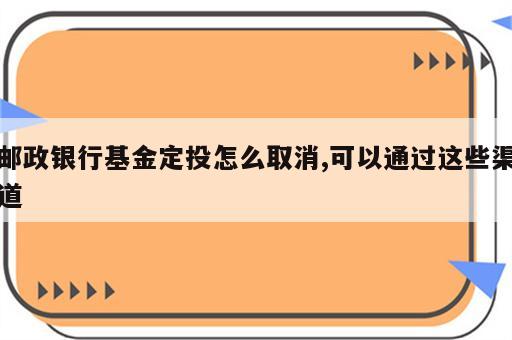 邮政银行基金定投怎么取消,可以通过这些渠道