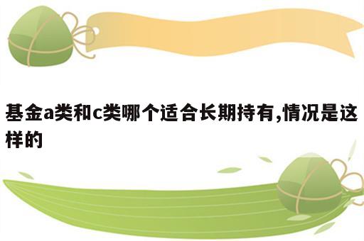 基金a类和c类哪个适合长期持有,情况是这样的