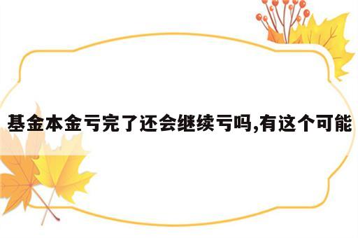 基金本金亏完了还会继续亏吗,有这个可能