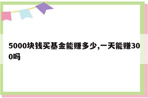 5000块钱买基金能赚多少,一天能赚300吗