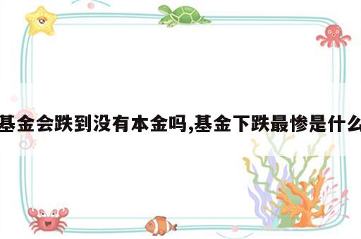 基金会跌到没有本金吗,基金下跌最惨是什么