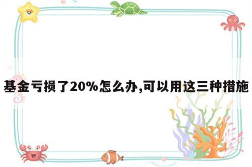 基金亏损了20%怎么办,可以用这三种措施