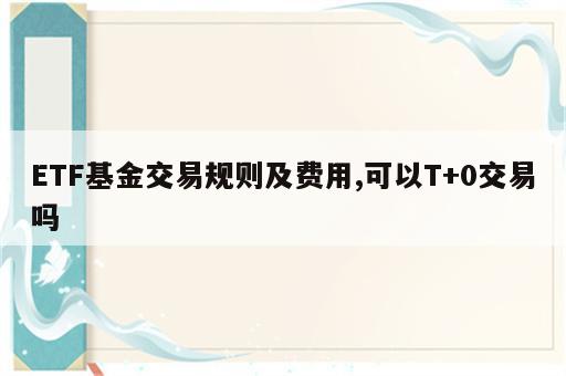 ETF基金交易规则及费用,可以T+0交易吗