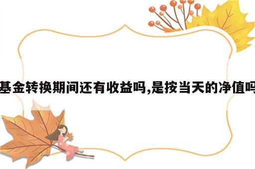 基金转换期间还有收益吗,是按当天的净值吗