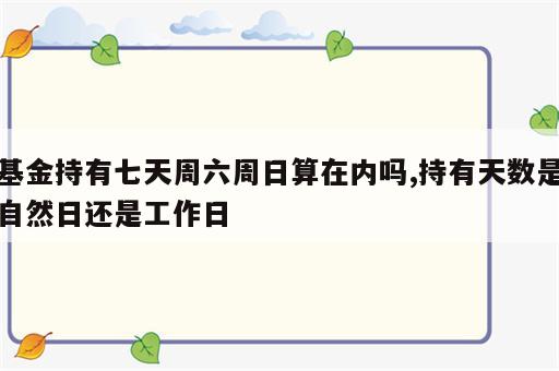 基金持有七天周六周日算在内吗,持有天数是自然日还是工作日