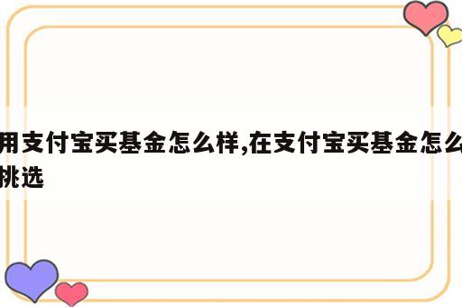 用支付宝买基金怎么样,在支付宝买基金怎么挑选