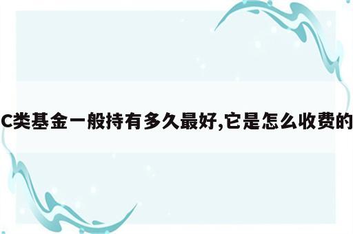 C类基金一般持有多久最好,它是怎么收费的