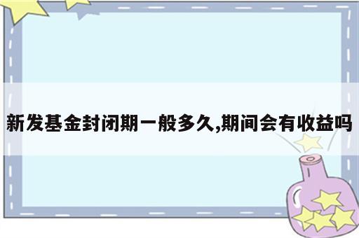 新发基金封闭期一般多久,期间会有收益吗