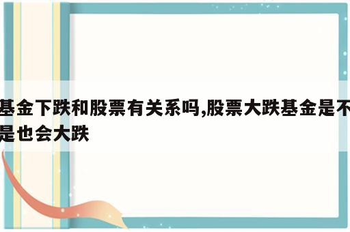 基金下跌和股票有关系吗,股票大跌基金是不是也会大跌