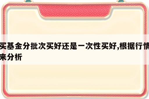 买基金分批次买好还是一次性买好,根据行情来分析