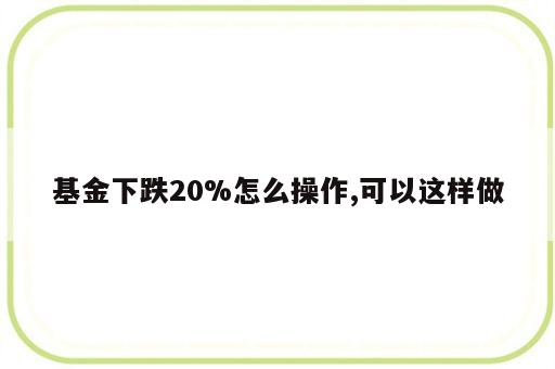 基金下跌20%怎么操作,可以这样做