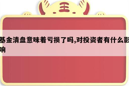 基金清盘意味着亏损了吗,对投资者有什么影响