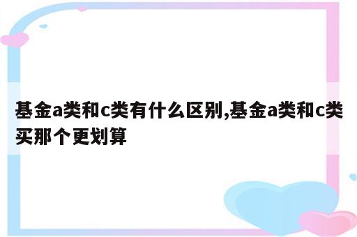 基金a类和c类有什么区别,基金a类和c类买那个更划算