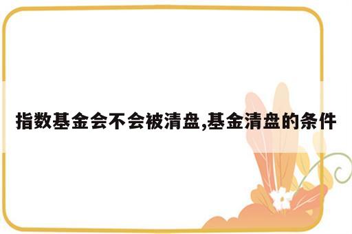 指数基金会不会被清盘,基金清盘的条件