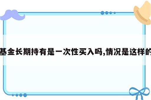基金长期持有是一次性买入吗,情况是这样的