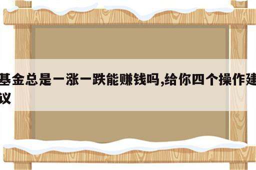 基金总是一涨一跌能赚钱吗,给你四个操作建议
