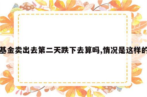 基金卖出去第二天跌下去算吗,情况是这样的