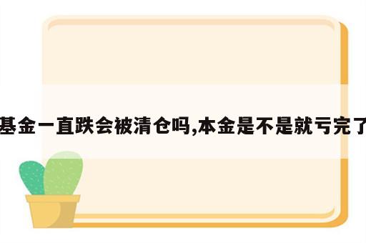 基金一直跌会被清仓吗,本金是不是就亏完了
