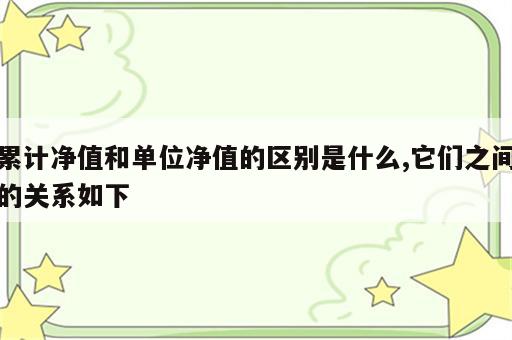累计净值和单位净值的区别是什么,它们之间的关系如下