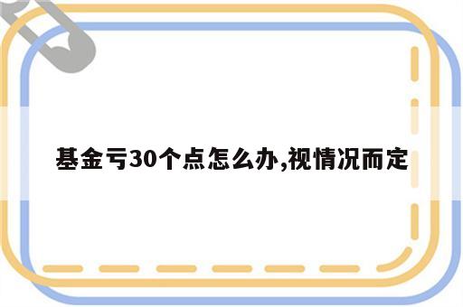 基金亏30个点怎么办,视情况而定
