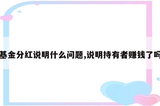 基金分红说明什么问题,说明持有者赚钱了吗