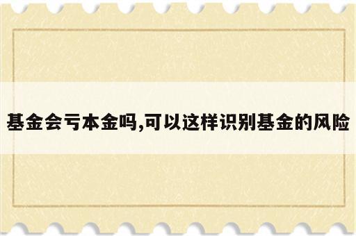 基金会亏本金吗,可以这样识别基金的风险